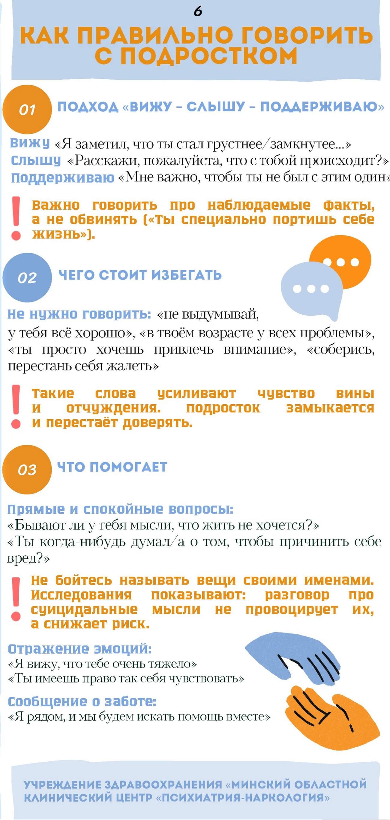 КАК ПРАВИЛЬНО ГОВОРИТЬ С ПОДРОСТКОМ.  01. ПОДХОД «ВИЖУ - СЛЫШУ - ПОДДЕРЖИВАЮ».  Вижу «Я заметил, что ты стал грустнее/замкнутее...»  Слышу «Расскажи, пожалуйста, что с тобой происходит?»  Поддерживаю «Мне важно, чтобы ты не был с этим один».  Важно говорить про наблюдаемые факты, а не обвинять («ты специально портишь себе жизнь»). 02. ЧЕГО СТОИТ ИЗБЕГАТЬ.  Не нужно говорить: «не выдумывай, у тебя всё хорошо», «в твоём возрасте у всех проблемы», «ты просто хочешь привлечь внимание», «соберись, перестань себя жалеть».  Такие слова усиливают чувство вины и отчуждения. Подросток замыкается и перестаёт доверять.  03. ЧТО ПОМОГАЕТ.  Прямые и спокойные вопросы:  «Бывают ли у тебя мысли, что жить не хочется?»  «Ты когда-нибудь думал/а о том, чтобы причинить себе вред?».  Не бойтесь называть вещи своими именами. Исследования показывают: разговор про суицидальные мысли не провоцирует их, а снижает риск.  Отражение эмоций:  «Я вижу, что тебе очень тяжело»  «Ты имеешь право так себя чувствовать»  Сообщение о заботе:  «Я рядом, и мы будем искать помощь вместе».  УЧРЕЖДЕНИЕ ЗДРАВООХРАНЕНИЯ «МИНСКИЙ ОБЛАСТНОЙ КЛИНИЧЕСКИЙ ЦЕНТР «ПСИХИАТРИЯ НАРКОЛОГИЯ» 